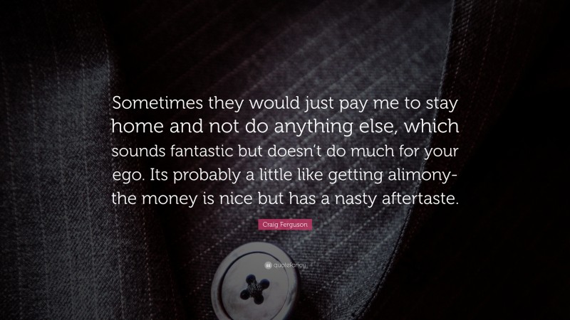 Craig Ferguson Quote: “Sometimes they would just pay me to stay home and not do anything else, which sounds fantastic but doesn’t do much for your ego. Its probably a little like getting alimony-the money is nice but has a nasty aftertaste.”