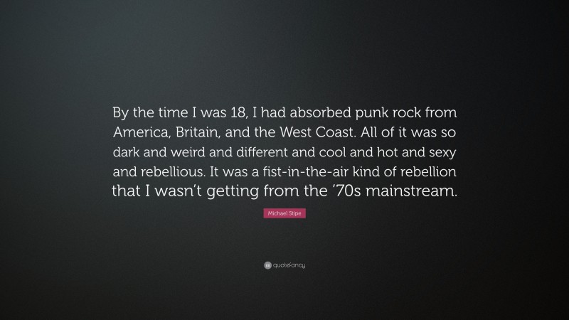 Michael Stipe Quote: “By the time I was 18, I had absorbed punk rock from America, Britain, and the West Coast. All of it was so dark and weird and different and cool and hot and sexy and rebellious. It was a fist-in-the-air kind of rebellion that I wasn’t getting from the ’70s mainstream.”