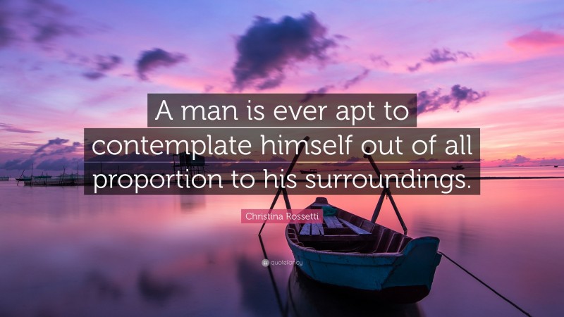 Christina Rossetti Quote: “A man is ever apt to contemplate himself out of all proportion to his surroundings.”