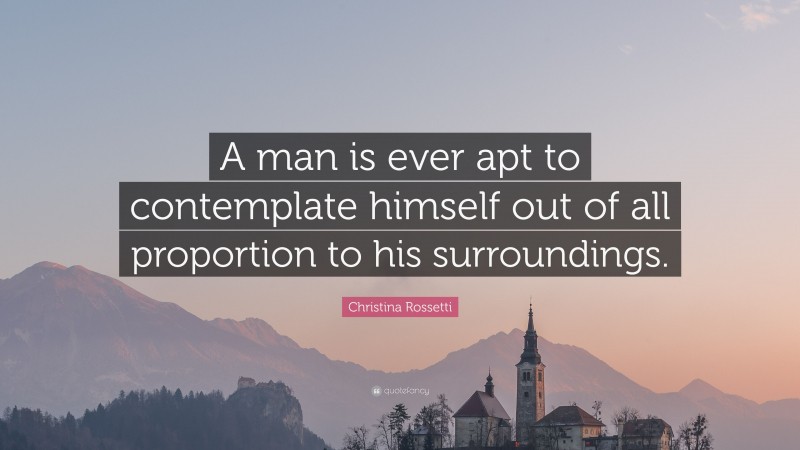 Christina Rossetti Quote: “A man is ever apt to contemplate himself out of all proportion to his surroundings.”