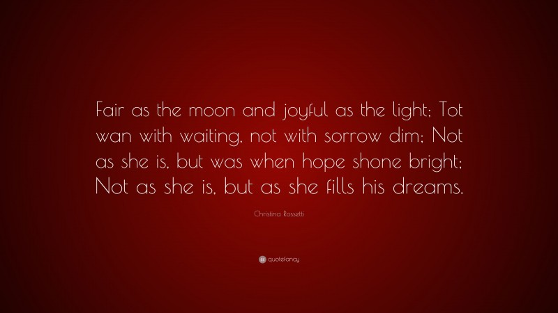 Christina Rossetti Quote: “Fair as the moon and joyful as the light; Tot wan with waiting, not with sorrow dim; Not as she is, but was when hope shone bright; Not as she is, but as she fills his dreams.”