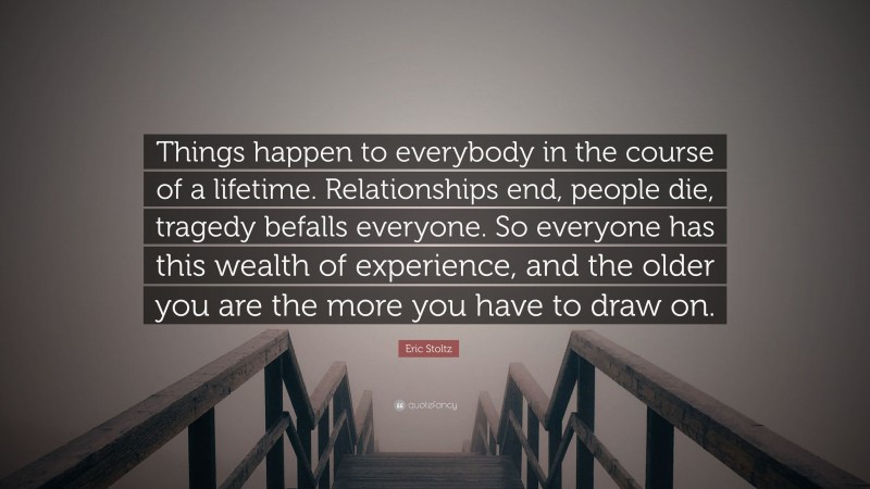 Eric Stoltz Quote: “Things happen to everybody in the course of a lifetime. Relationships end, people die, tragedy befalls everyone. So everyone has this wealth of experience, and the older you are the more you have to draw on.”