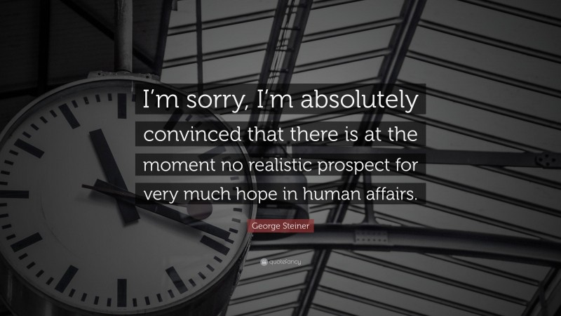 George Steiner Quote: “I’m sorry, I’m absolutely convinced that there is at the moment no realistic prospect for very much hope in human affairs.”