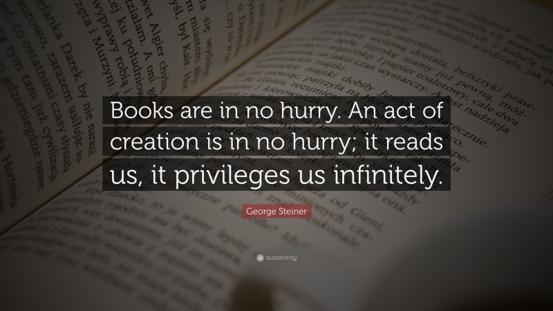 George Steiner Quote: “Books are in no hurry. An act of creation is in no hurry; it reads us, it privileges us infinitely.”