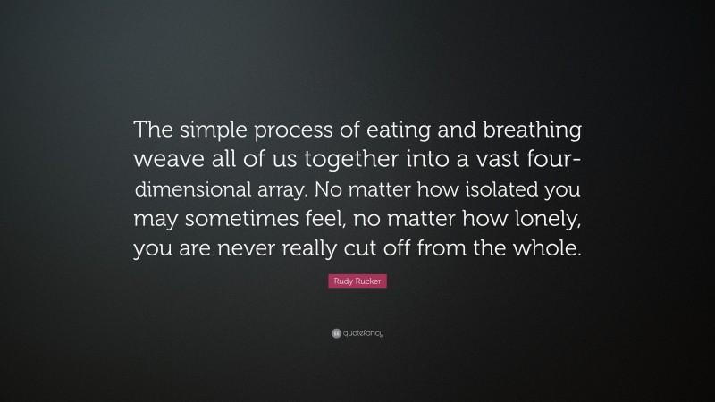 Rudy Rucker Quote: “The simple process of eating and breathing weave all of us together into a vast four-dimensional array. No matter how isolated you may sometimes feel, no matter how lonely, you are never really cut off from the whole.”