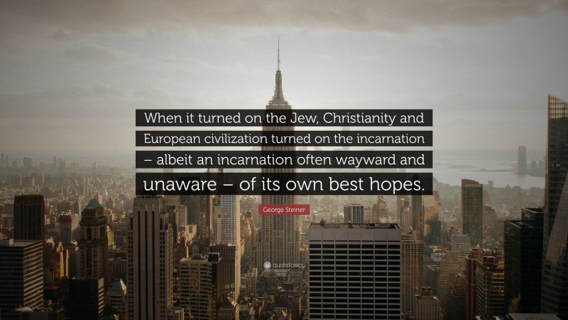 George Steiner Quote: “When it turned on the Jew, Christianity and European civilization turned on the incarnation – albeit an incarnation often wayward and unaware – of its own best hopes.”