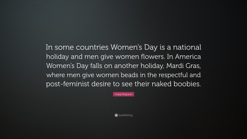 Craig Ferguson Quote: “In some countries Women’s Day is a national holiday and men give women flowers. In America Women’s Day falls on another holiday, Mardi Gras, where men give women beads in the respectful and post-feminist desire to see their naked boobies.”