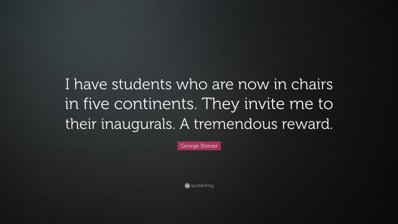 George Steiner Quote: “I have students who are now in chairs in five continents. They invite me to their inaugurals. A tremendous reward.”