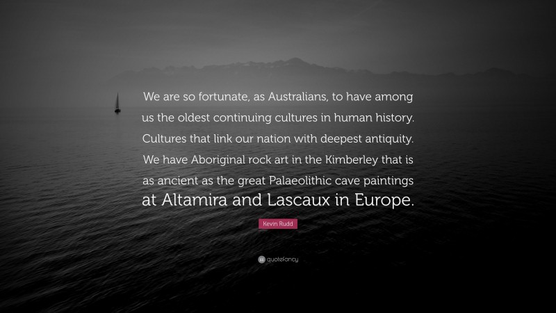 Kevin Rudd Quote: “We are so fortunate, as Australians, to have among us the oldest continuing cultures in human history. Cultures that link our nation with deepest antiquity. We have Aboriginal rock art in the Kimberley that is as ancient as the great Palaeolithic cave paintings at Altamira and Lascaux in Europe.”