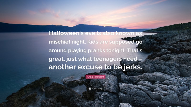 Craig Ferguson Quote: “Halloween’s eve is also known as mischief night. Kids are supposed go around playing pranks tonight. That’s great, just what teenagers need – another excuse to be jerks.”