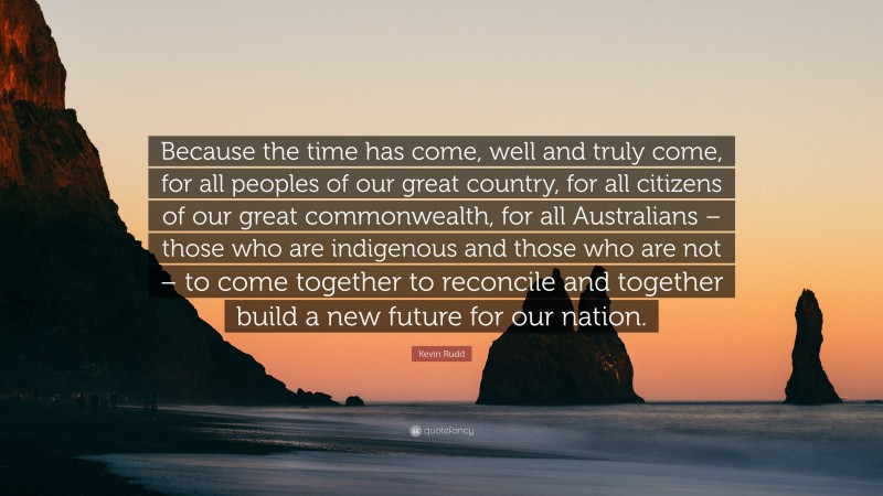 Kevin Rudd Quote: “Because the time has come, well and truly come, for all peoples of our great country, for all citizens of our great commonwealth, for all Australians – those who are indigenous and those who are not – to come together to reconcile and together build a new future for our nation.”