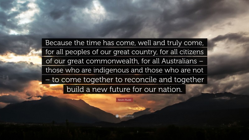 Kevin Rudd Quote: “Because the time has come, well and truly come, for all peoples of our great country, for all citizens of our great commonwealth, for all Australians – those who are indigenous and those who are not – to come together to reconcile and together build a new future for our nation.”