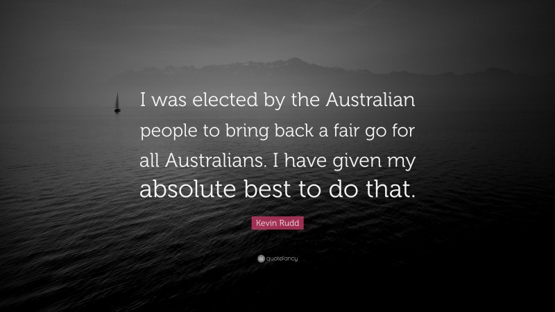 Kevin Rudd Quote: “I was elected by the Australian people to bring back a fair go for all Australians. I have given my absolute best to do that.”