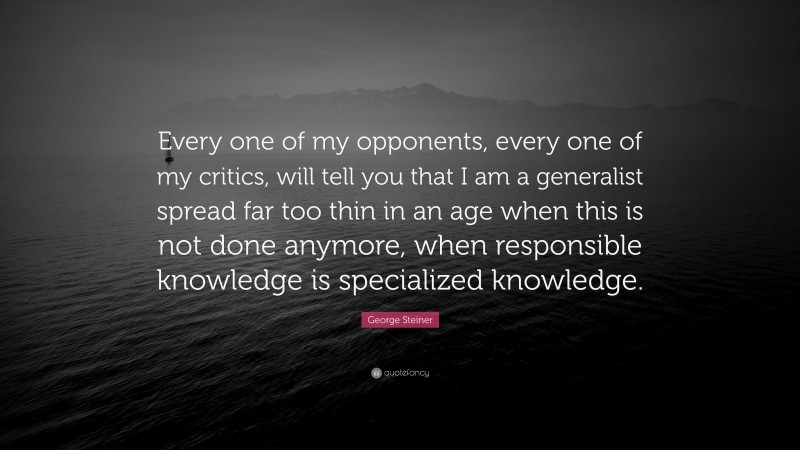 George Steiner Quote: “Every one of my opponents, every one of my critics, will tell you that I am a generalist spread far too thin in an age when this is not done anymore, when responsible knowledge is specialized knowledge.”
