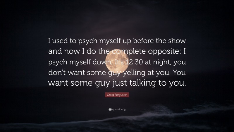 Craig Ferguson Quote: “I used to psych myself up before the show and now I do the complete opposite: I psych myself down. It’s 12:30 at night, you don’t want some guy yelling at you. You want some guy just talking to you.”