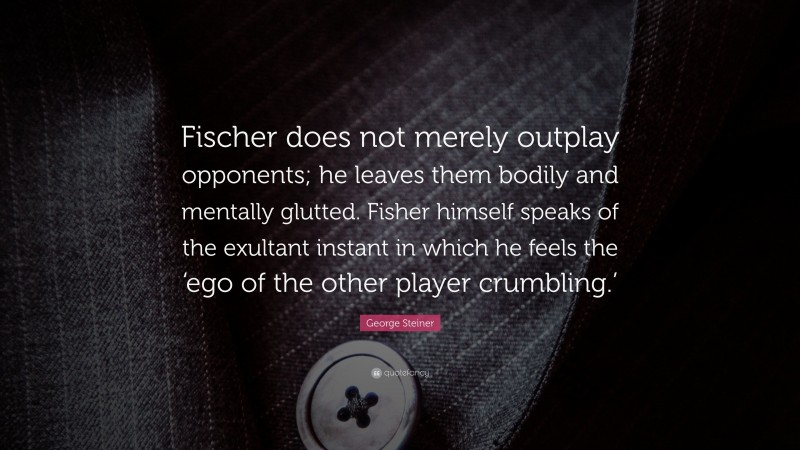 George Steiner Quote: “Fischer does not merely outplay opponents; he leaves them bodily and mentally glutted. Fisher himself speaks of the exultant instant in which he feels the ‘ego of the other player crumbling.’”