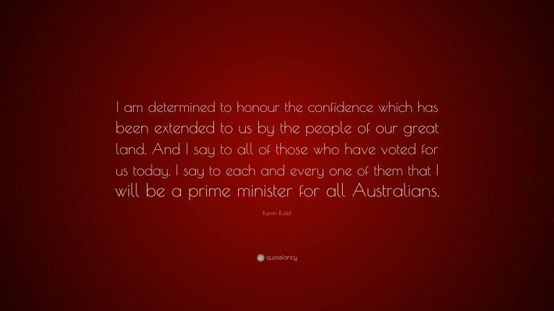 Kevin Rudd Quote: “I am determined to honour the confidence which has been extended to us by the people of our great land. And I say to all of those who have voted for us today, I say to each and every one of them that I will be a prime minister for all Australians.”