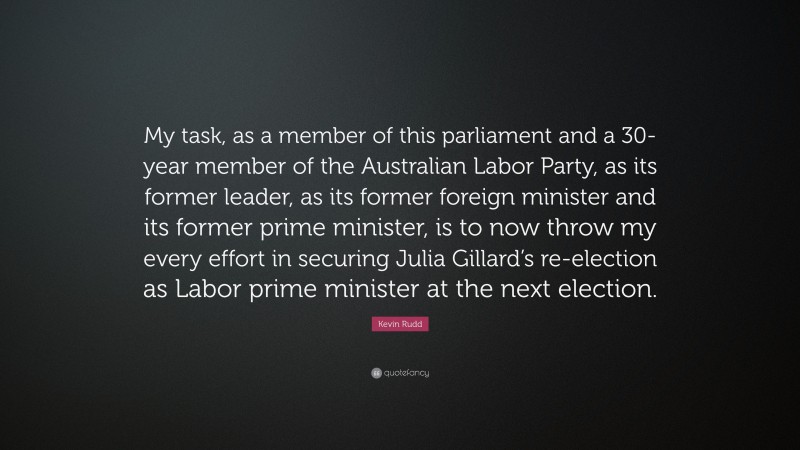 Kevin Rudd Quote: “My task, as a member of this parliament and a 30-year member of the Australian Labor Party, as its former leader, as its former foreign minister and its former prime minister, is to now throw my every effort in securing Julia Gillard’s re-election as Labor prime minister at the next election.”
