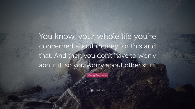 Craig Ferguson Quote: “You know, your whole life you’re concerned about money for this and that. And then you don’t have to worry about it, so you worry about other stuff.”