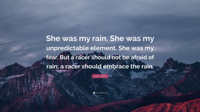 Garth Stein Quote: “She was my rain. She was my unpredictable element. She was my fear. But a racer should not be afraid of rain; a racer should embrace the rain.”