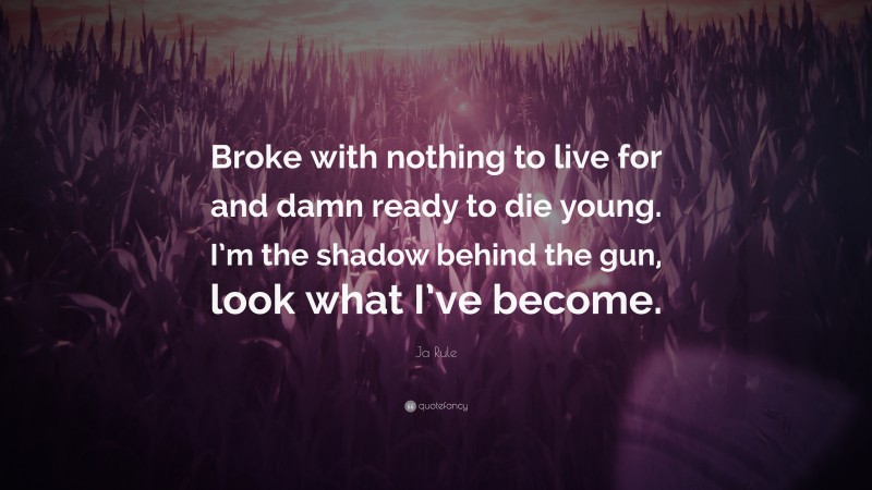Ja Rule Quote: “Broke with nothing to live for and damn ready to die young. I’m the shadow behind the gun, look what I’ve become.”
