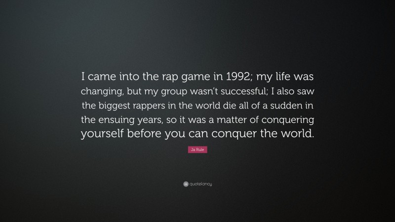 Ja Rule Quote: “I came into the rap game in 1992; my life was changing, but my group wasn’t successful; I also saw the biggest rappers in the world die all of a sudden in the ensuing years, so it was a matter of conquering yourself before you can conquer the world.”