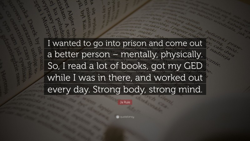 Ja Rule Quote: “I wanted to go into prison and come out a better person – mentally, physically. So, I read a lot of books, got my GED while I was in there, and worked out every day. Strong body, strong mind.”