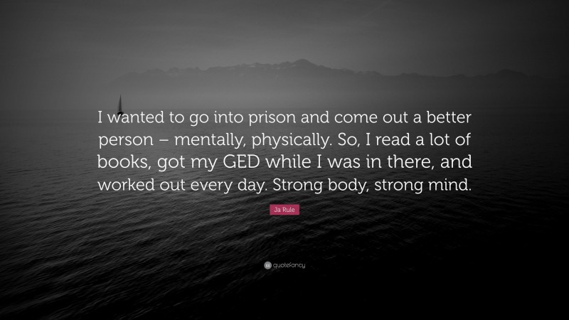 Ja Rule Quote: “I wanted to go into prison and come out a better person – mentally, physically. So, I read a lot of books, got my GED while I was in there, and worked out every day. Strong body, strong mind.”