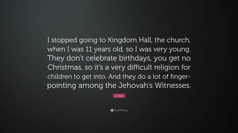 Ja Rule Quote: “I stopped going to Kingdom Hall, the church, when I was 11 years old, so I was very young. They don’t celebrate birthdays, you get no Christmas, so it’s a very difficult religion for children to get into. And they do a lot of finger-pointing among the Jehovah’s Witnesses.”