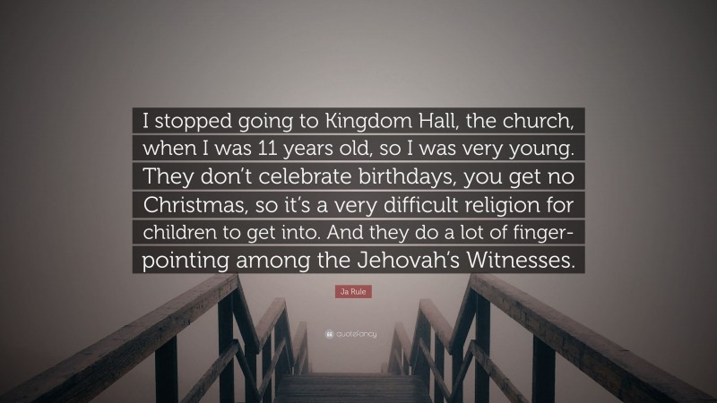 Ja Rule Quote: “I stopped going to Kingdom Hall, the church, when I was 11 years old, so I was very young. They don’t celebrate birthdays, you get no Christmas, so it’s a very difficult religion for children to get into. And they do a lot of finger-pointing among the Jehovah’s Witnesses.”