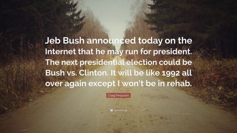 Craig Ferguson Quote: “Jeb Bush announced today on the Internet that he may run for president. The next presidential election could be Bush vs. Clinton. It will be like 1992 all over again except I won’t be in rehab.”