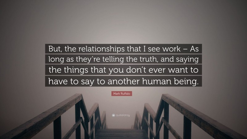 Mark Ruffalo Quote: “But, the relationships that I see work – As long as they’re telling the truth, and saying the things that you don’t ever want to have to say to another human being.”