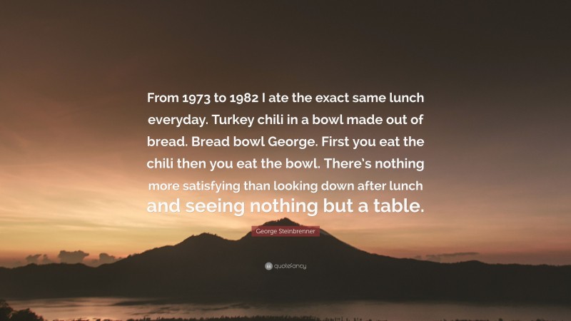 George Steinbrenner Quote: “From 1973 to 1982 I ate the exact same lunch everyday. Turkey chili in a bowl made out of bread. Bread bowl George. First you eat the chili then you eat the bowl. There’s nothing more satisfying than looking down after lunch and seeing nothing but a table.”