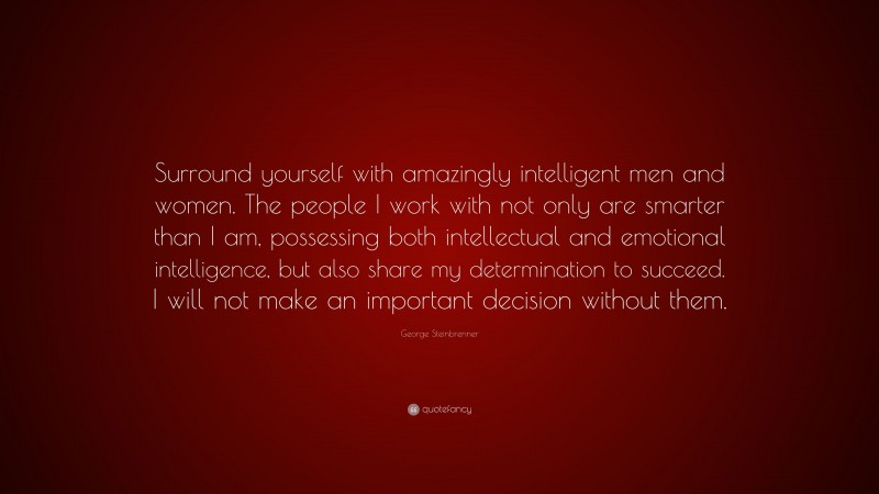 George Steinbrenner Quote: “Surround yourself with amazingly intelligent men and women. The people I work with not only are smarter than I am, possessing both intellectual and emotional intelligence, but also share my determination to succeed. I will not make an important decision without them.”