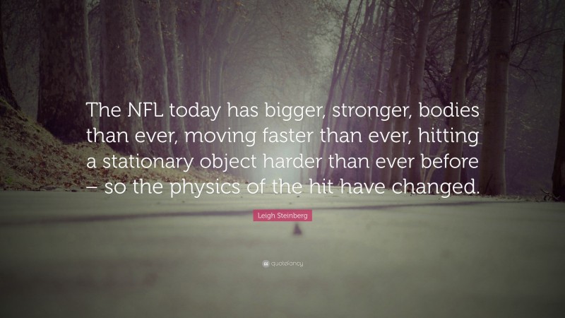 Leigh Steinberg Quote: “The NFL today has bigger, stronger, bodies than ever, moving faster than ever, hitting a stationary object harder than ever before – so the physics of the hit have changed.”
