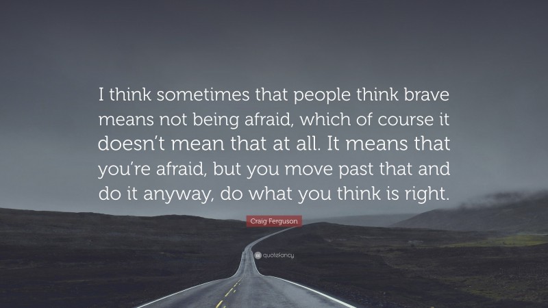 Craig Ferguson Quote: “I think sometimes that people think brave means not being afraid, which of course it doesn’t mean that at all. It means that you’re afraid, but you move past that and do it anyway, do what you think is right.”