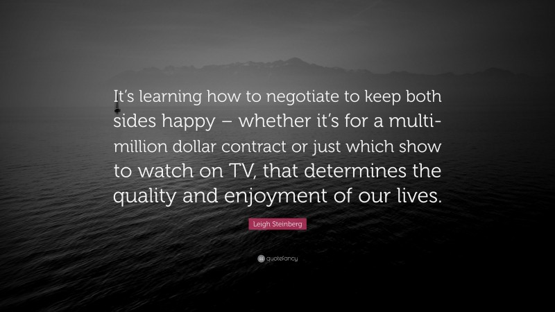 Leigh Steinberg Quote: “It’s learning how to negotiate to keep both sides happy – whether it’s for a multi-million dollar contract or just which show to watch on TV, that determines the quality and enjoyment of our lives.”