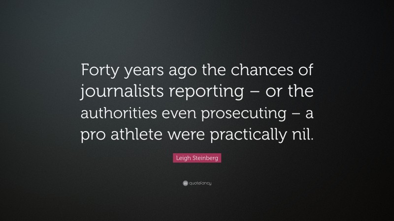 Leigh Steinberg Quote: “Forty years ago the chances of journalists reporting – or the authorities even prosecuting – a pro athlete were practically nil.”