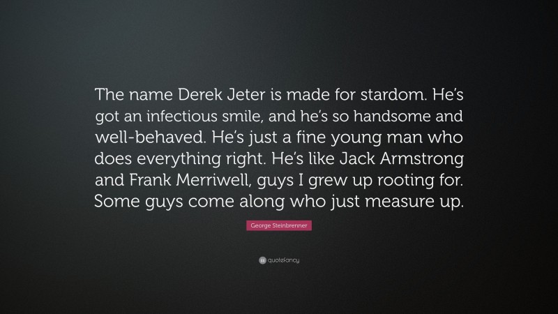 George Steinbrenner Quote: “The name Derek Jeter is made for stardom. He’s got an infectious smile, and he’s so handsome and well-behaved. He’s just a fine young man who does everything right. He’s like Jack Armstrong and Frank Merriwell, guys I grew up rooting for. Some guys come along who just measure up.”
