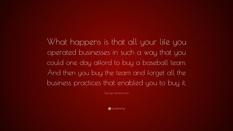 George Steinbrenner Quote: “What happens is that all your life you operated businesses in such a way that you could one day afford to buy a baseball team. And then you buy the team and forget all the business practices that enabled you to buy it.”