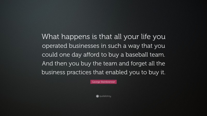 George Steinbrenner Quote: “What happens is that all your life you operated businesses in such a way that you could one day afford to buy a baseball team. And then you buy the team and forget all the business practices that enabled you to buy it.”