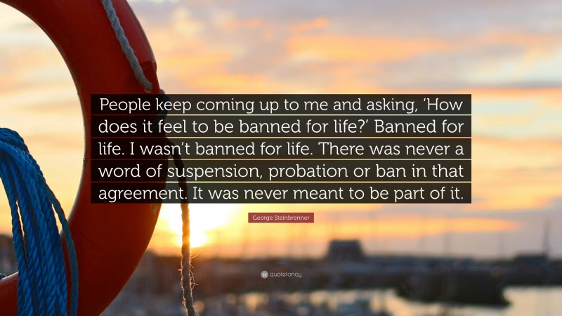 George Steinbrenner Quote: “People keep coming up to me and asking, ‘How does it feel to be banned for life?’ Banned for life. I wasn’t banned for life. There was never a word of suspension, probation or ban in that agreement. It was never meant to be part of it.”