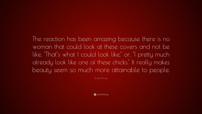 Ronda Rousey Quote: “The reaction has been amazing because there is no woman that could look at these covers and not be like, ‘That’s what I could look like,’ or, ‘I pretty much already look like one of these chicks.’ It really makes beauty seem so much more attainable to people.”