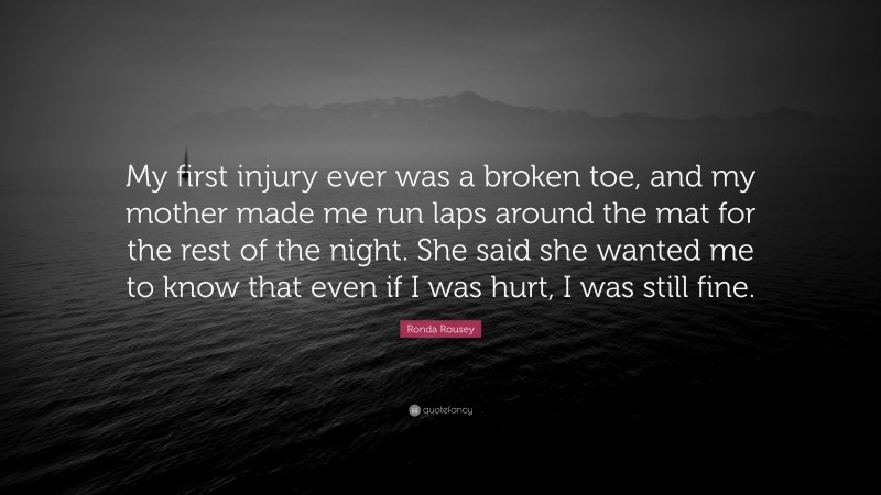 Ronda Rousey Quote: “My first injury ever was a broken toe, and my mother made me run laps around the mat for the rest of the night. She said she wanted me to know that even if I was hurt, I was still fine.”
