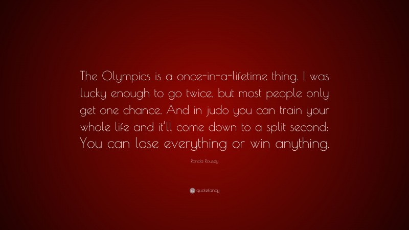 Ronda Rousey Quote: “The Olympics is a once-in-a-lifetime thing. I was lucky enough to go twice, but most people only get one chance. And in judo you can train your whole life and it’ll come down to a split second: You can lose everything or win anything.”