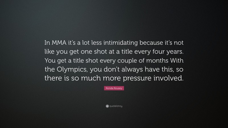 Ronda Rousey Quote: “In MMA it’s a lot less intimidating because it’s not like you get one shot at a title every four years. You get a title shot every couple of months With the Olympics, you don’t always have this, so there is so much more pressure involved.”