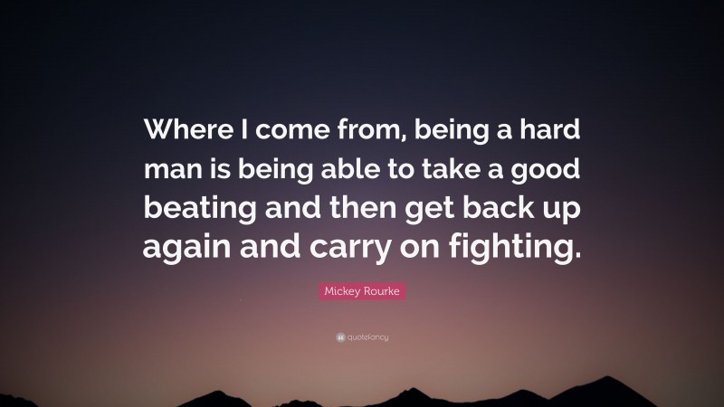 Mickey Rourke Quote: “Where I come from, being a hard man is being able to take a good beating and then get back up again and carry on fighting.”