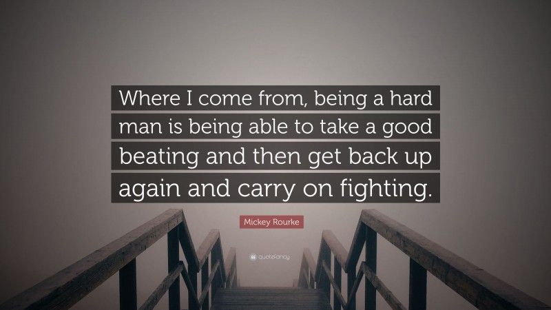 Mickey Rourke Quote: “Where I come from, being a hard man is being able to take a good beating and then get back up again and carry on fighting.”
