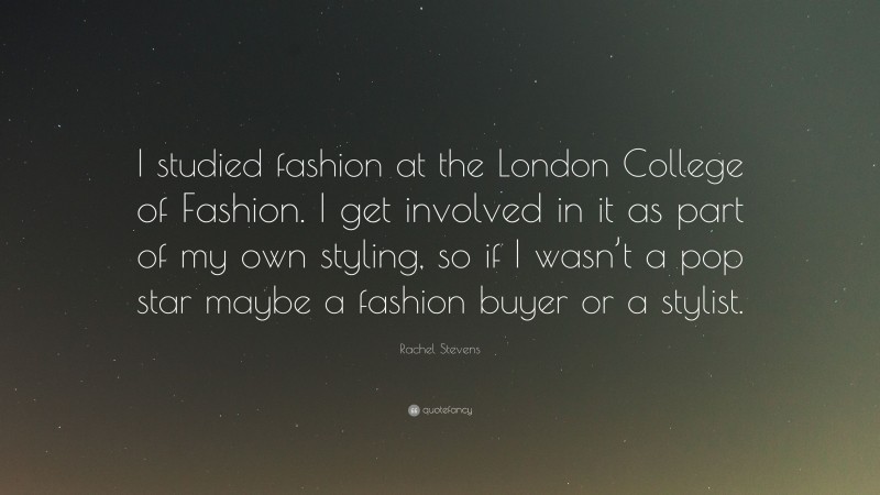 Rachel Stevens Quote: “I studied fashion at the London College of Fashion. I get involved in it as part of my own styling, so if I wasn’t a pop star maybe a fashion buyer or a stylist.”