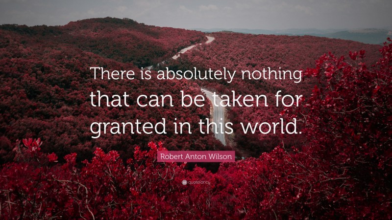 Robert Anton Wilson Quote: “There is absolutely nothing that can be taken for granted in this world.”
